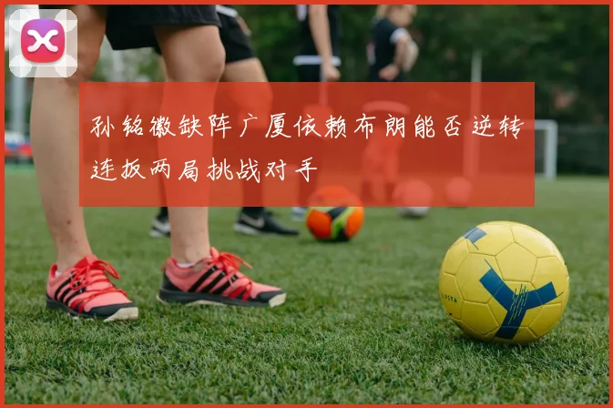 孙铭徽缺阵广厦依赖布朗能否逆转连扳两局挑战对手