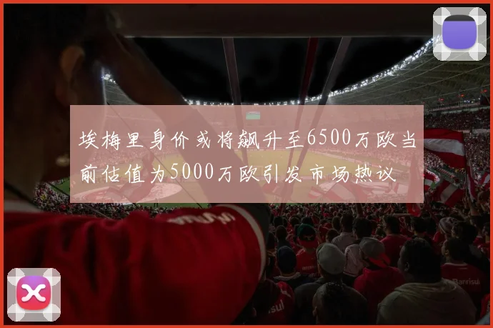 埃梅里身价或将飙升至6500万欧当前估值为5000万欧引发市场热议