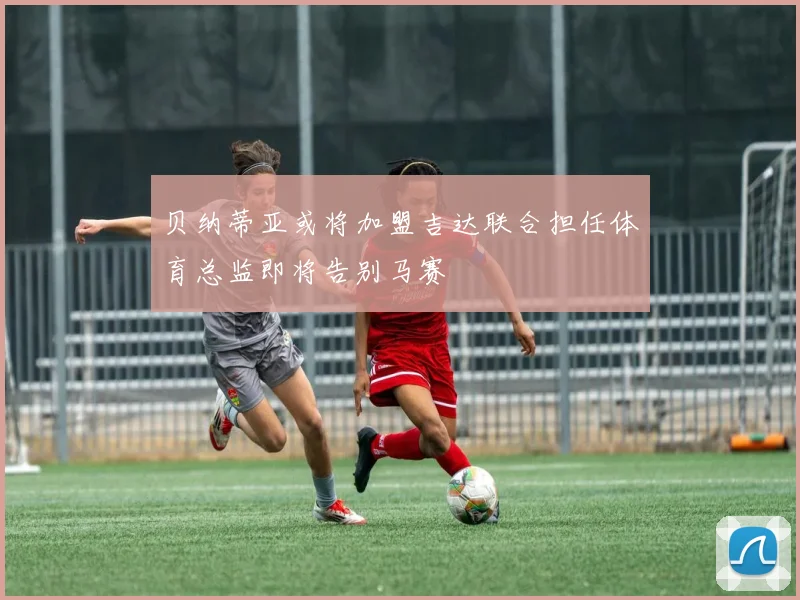贝纳蒂亚或将加盟吉达联合担任体育总监即将告别马赛