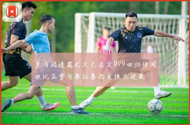 罗马诺透露尤文已否定DV9回归传闻坎比亚索与弗拉泰西互换无进展