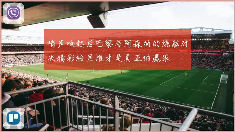 哨声响起后巴黎与阿森纳的烧脑对决精彩纷呈谁才是真正的赢家