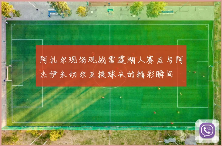 阿扎尔现场观战雷霆湖人赛后与阿杰伊米切尔互换球衣的精彩瞬间