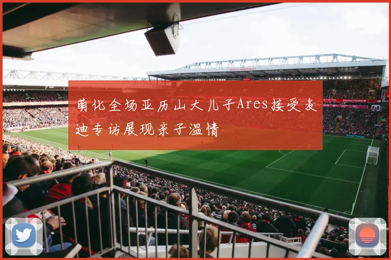 萌化全场亚历山大儿子Ares接受麦迪专访展现亲子温情