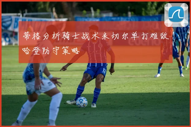 蒂格分析骑士战术米切尔单打难敌哈登防守策略